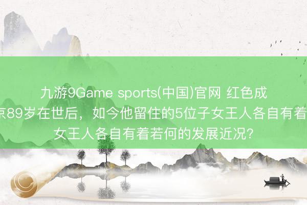 九游9Game sports(中国)官网 红色成同胞荣毅仁在北京89岁在世后，如今他留住的5位子女王人各自有着若何的发展近况？