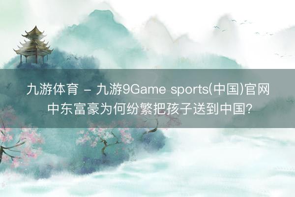 九游体育 - 九游9Game sports(中国)官网 中东富豪为何纷繁把孩子送到中国？