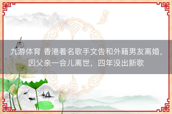 九游体育 香港着名歌手文告和外籍男友离婚，因父亲一会儿离世，四年没出新歌