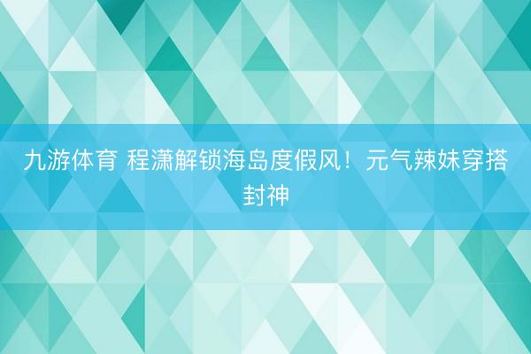 九游体育 程潇解锁海岛度假风!元气辣妹穿搭封神