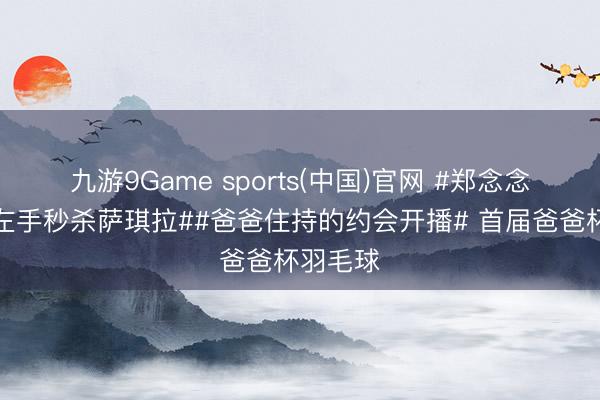 九游9Game sports(中国)官网 #郑念念维仅靠左手秒杀萨琪拉##爸爸住持的约会开播# 首届爸爸杯羽毛球