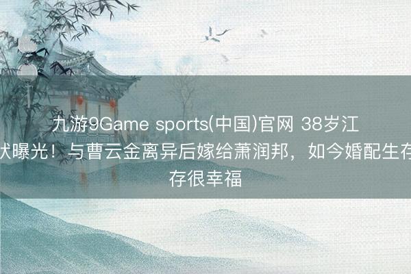 九游9Game sports(中国)官网 38岁江若琳现状曝光！与曹云金离异后嫁给萧润邦，如今婚配生存很幸福