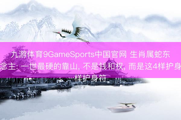 九游体育9GameSports中国官网 生肖属蛇东说念主: 一世最硬的靠山， 不是钱和权， 而是这4样护身符
