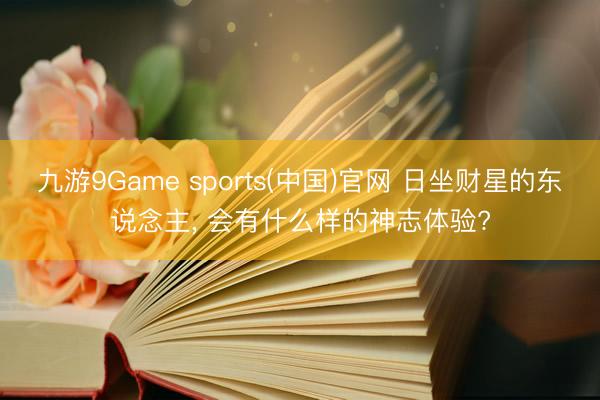 九游9Game sports(中国)官网 日坐财星的东说念主， 会有什么样的神志体验?