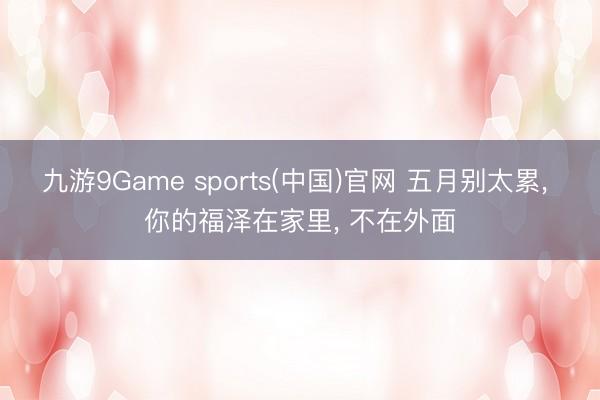 九游9Game sports(中国)官网 五月别太累， 你的福泽在家里， 不在外面