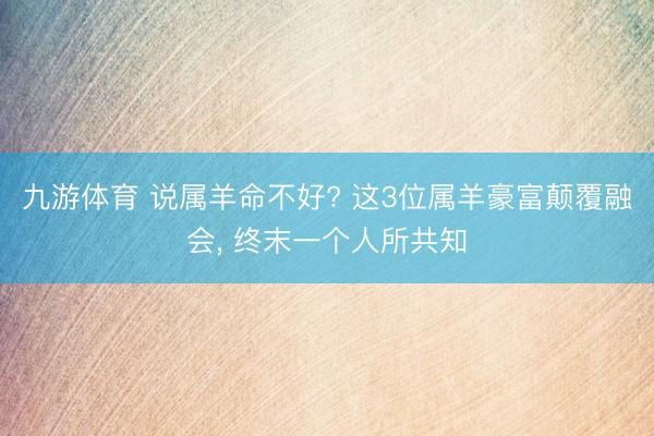 九游体育 说属羊命不好? 这3位属羊豪富颠覆融会, 终末一个人所共知