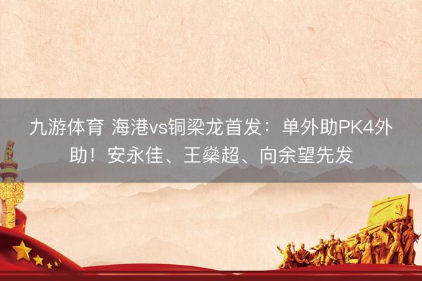 九游体育 海港vs铜梁龙首发：单外助PK4外助！安永佳、王燊超、向余望先发