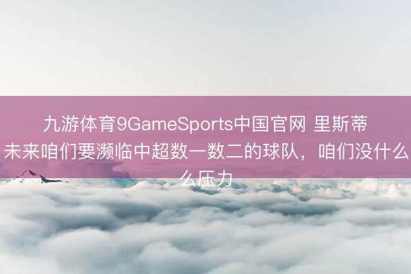 九游体育9GameSports中国官网 里斯蒂奇：未来咱们要濒临中超数一数二的球队，咱们没什么压力