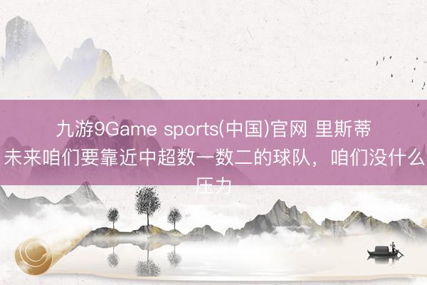 九游9Game sports(中国)官网 里斯蒂奇：未来咱们要靠近中超数一数二的球队，咱们没什么压力