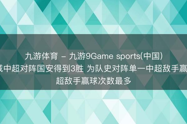 九游体育 - 九游9Game sports(中国)官网 新鹏城中超对阵国安得到3胜 为队史对阵单一中超敌手赢球次数最多