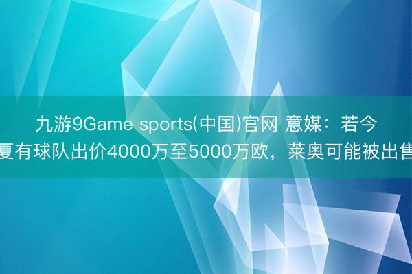 九游9Game sports(中国)官网 意媒:若今夏有球队出价4000万至5000万欧,莱奥可能被出售