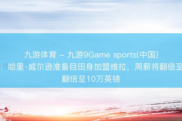 九游体育 - 九游9Game sports(中国)官网 外媒：哈里·威尔逊准备目田身加盟维拉，周薪将翻倍至10万英镑