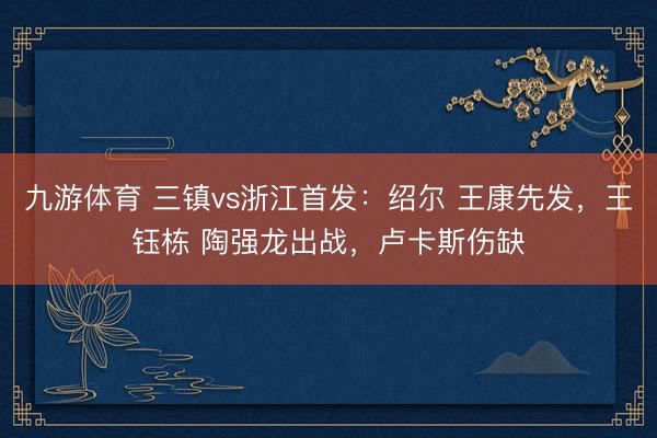 九游体育 三镇vs浙江首发:绍尔 王康先发,王钰栋 陶强龙出战,卢卡斯伤缺