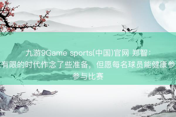 九游9Game sports(中国)官网 郑智:球队在有限的时代作念了些准备,但愿每名球员能健康参与比赛