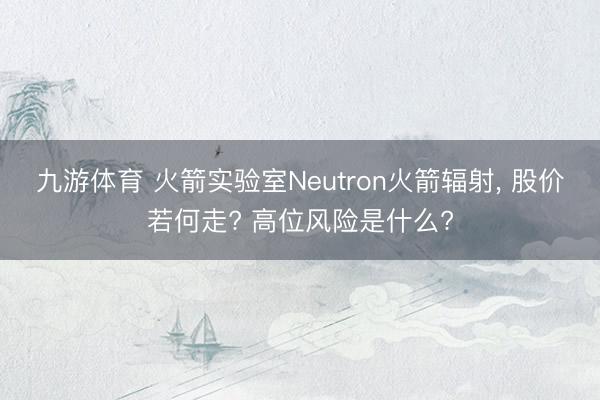 九游体育 火箭实验室Neutron火箭辐射， 股价若何走? 高位风险是什么?