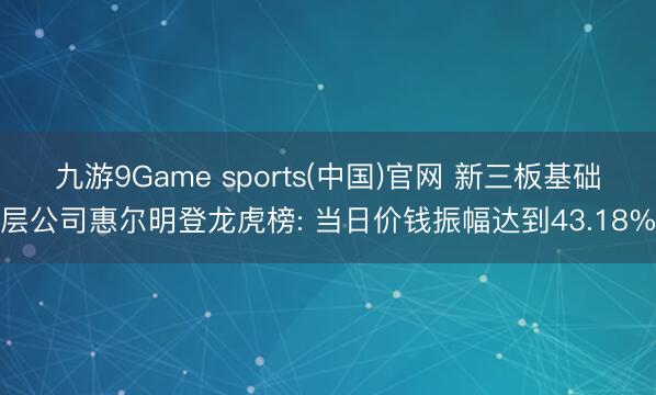 九游9Game sports(中国)官网 新三板基础层公司惠尔明登龙虎榜: 当日价钱振幅达到43.18%
