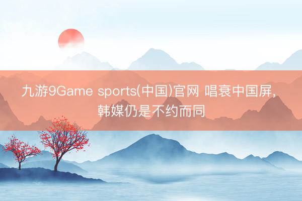 九游9Game sports(中国)官网 唱衰中国屏， 韩媒仍是不约而同