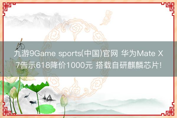 九游9Game sports(中国)官网 华为Mate X7告示618降价1000元 搭载自研麒麟芯片!
