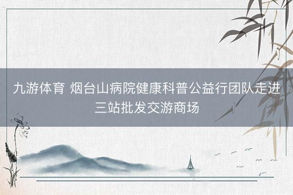 九游体育 烟台山病院健康科普公益行团队走进三站批发交游商场