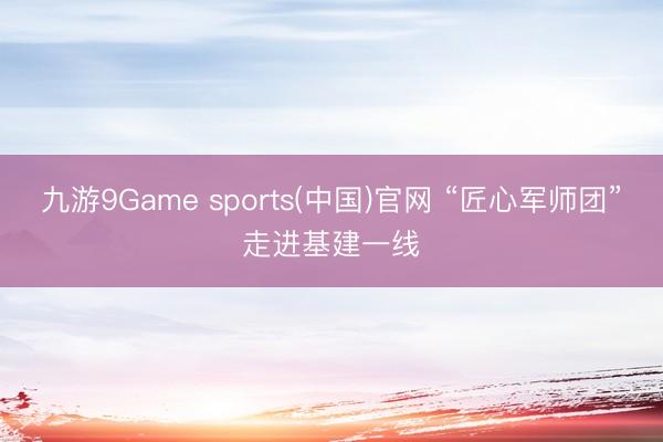 九游9Game sports(中国)官网 “匠心军师团”走进基建一线