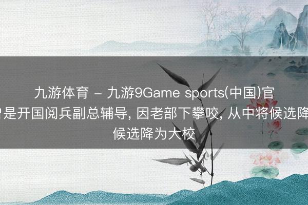 九游体育 - 九游9Game sports(中国)官网 他曾是开国阅兵副总辅导, 因老部下攀咬, 从中将候选降为大校