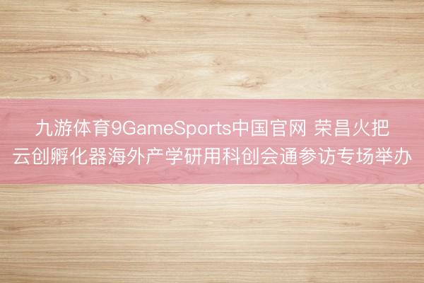 九游体育9GameSports中国官网 荣昌火把云创孵化器海外产学研用科创会通参访专场举办