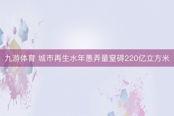 九游体育 城市再生水年愚弄量窒碍220亿立方米