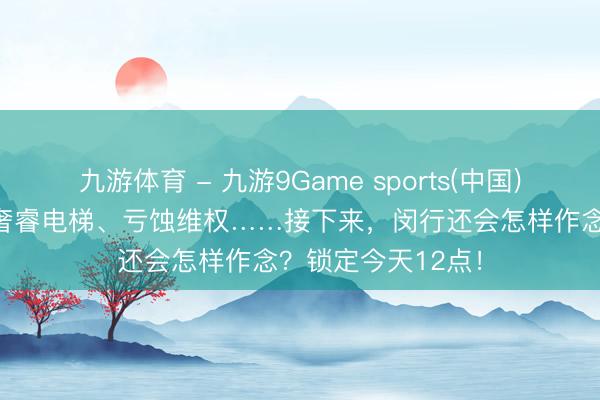 九游体育 - 九游9Game sports(中国)官网 明厨亮灶、奢睿电梯、亏蚀维权……接下来，闵行还会怎样作念？锁定今天12点！