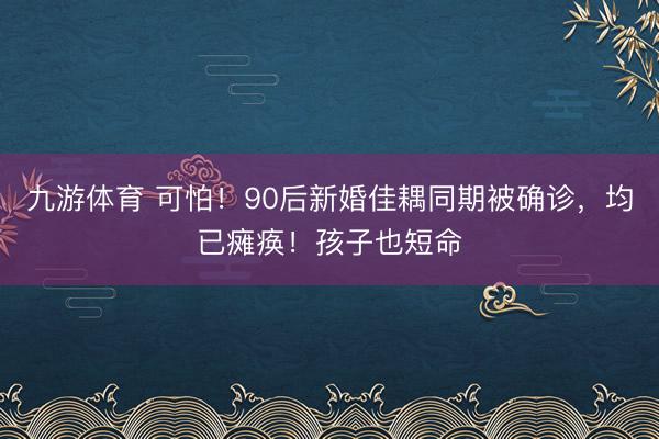 九游体育 可怕!90后新婚佳耦同期被确诊,均已瘫痪!孩子也短命