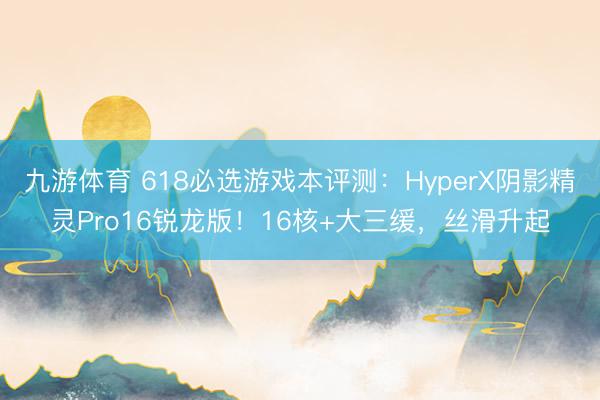 九游体育 618必选游戏本评测:HyperX阴影精灵Pro16锐龙版!16核+大三缓,丝滑升起