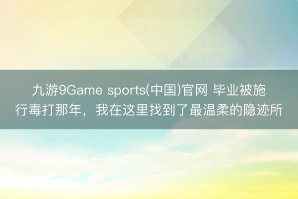 九游9Game sports(中国)官网 毕业被施行毒打那年，我在这里找到了最温柔的隐迹所