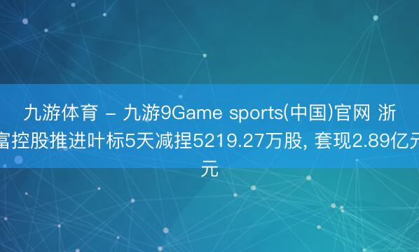 九游体育 - 九游9Game sports(中国)官网 浙富控股推进叶标5天减捏5219.27万股， 套现2.89亿元
