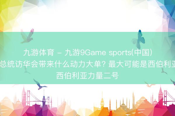 九游体育 - 九游9Game sports(中国)官网 普京总统访华会带来什么动力大单? 最大可能是西伯利亚力量二号