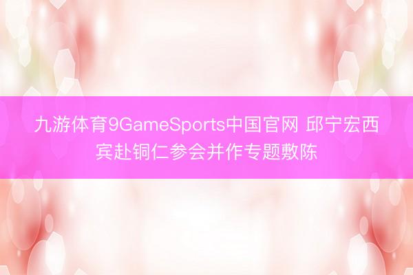 九游体育9GameSports中国官网 邱宁宏西宾赴铜仁参会并作专题敷陈
