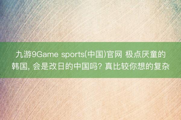 九游9Game sports(中国)官网 极点厌童的韩国， 会是改日的中国吗? 真比较你想的复杂