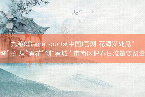 九游9Game sports(中国)官网 花海深处见“城”长 从“看花”到“看城” 市南区把春日流量变留量