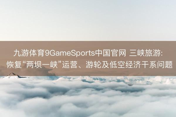 九游体育9GameSports中国官网 三峡旅游: 恢复“两坝一峡”运营、游轮及低空经济干系问题