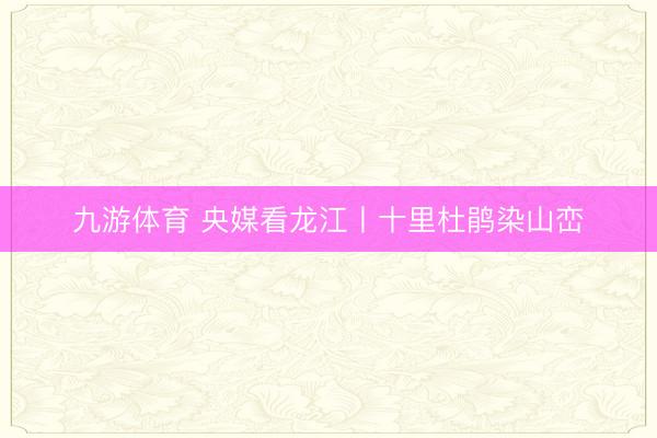 九游体育 央媒看龙江丨十里杜鹃染山峦