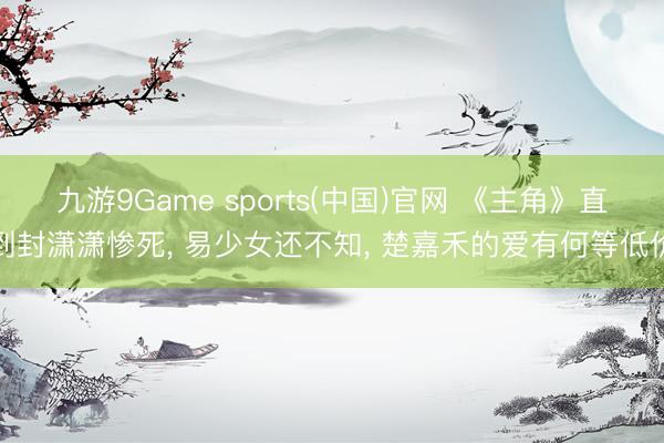 九游9Game sports(中国)官网 《主角》直到封潇潇惨死， 易少女还不知， 楚嘉禾的爱有何等低价
