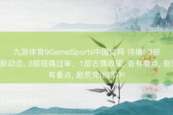 九游体育9GameSports中国官网 待播! 3部新剧迎来最新动态， 2部现偶过审、1部古偶收尾， 各有看点， 剧荒党闭眼冲!