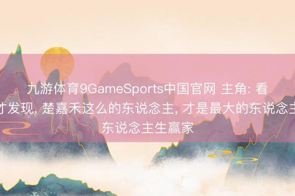 九游体育9GameSports中国官网 主角: 看完原著才发现， 楚嘉禾这么的东说念主， 才是最大的东说念主生赢家