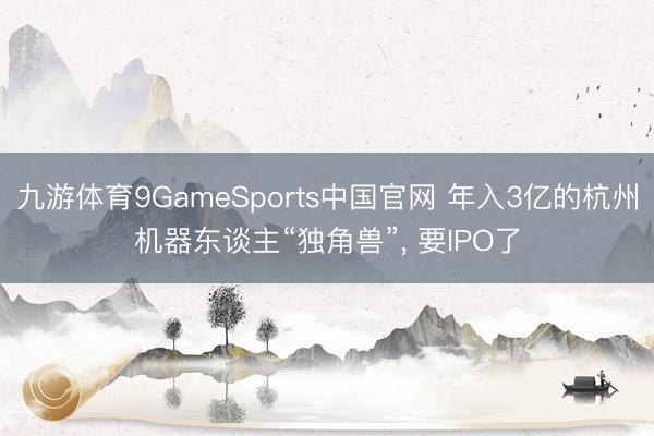 九游体育9GameSports中国官网 年入3亿的杭州机器东谈主“独角兽”， 要IPO了