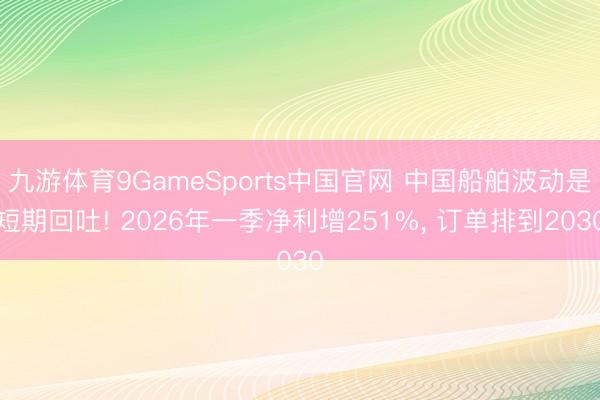 九游体育9GameSports中国官网 中国船舶波动是短期回吐! 2026年一季净利增251%， 订单排到2030