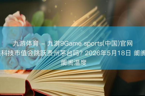 九游体育 - 九游9Game sports(中国)官网 长鑫科技市值会跳跃贵州茅台吗? 2026年5月18日 阛阓温度