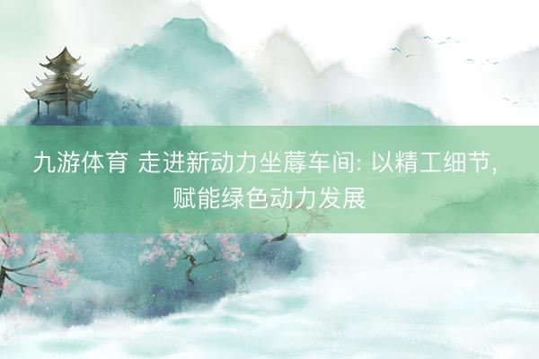 九游体育 走进新动力坐蓐车间: 以精工细节, 赋能绿色动力发展