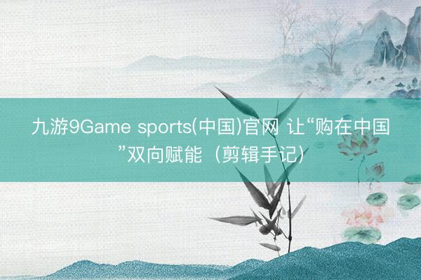 九游9Game sports(中国)官网 让“购在中国”双向赋能(剪辑手记)