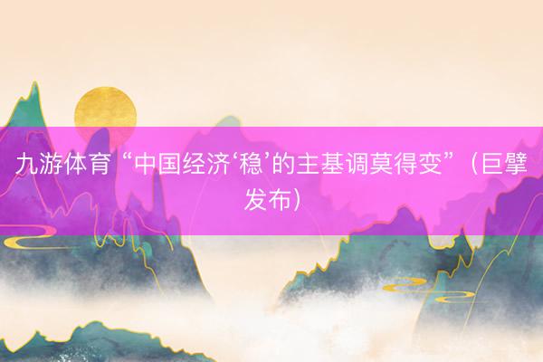 九游体育 “中国经济‘稳’的主基调莫得变”（巨擘发布）