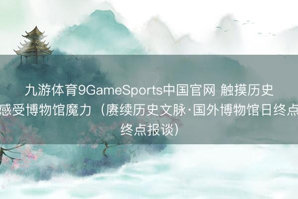 九游体育9GameSports中国官网 触摸历史文化 感受博物馆魔力(赓续历史文脉·国外博物馆日终点报谈)