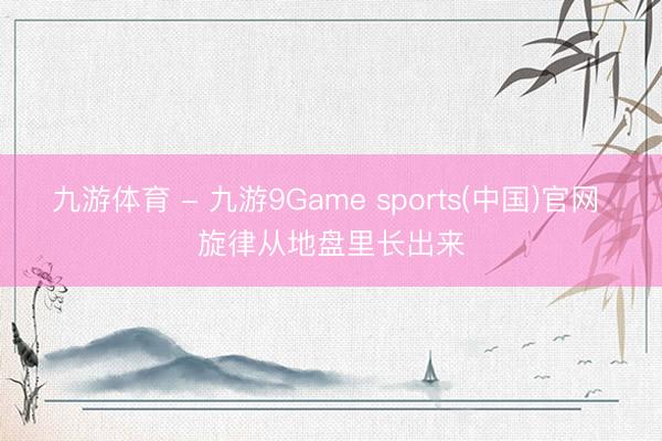 九游体育 - 九游9Game sports(中国)官网 旋律从地盘里长出来