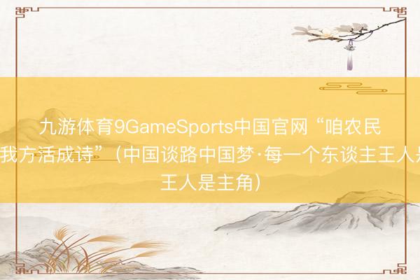 九游体育9GameSports中国官网 “咱农民也能把我方活成诗”（中国谈路中国梦·每一个东谈主王人是主角）